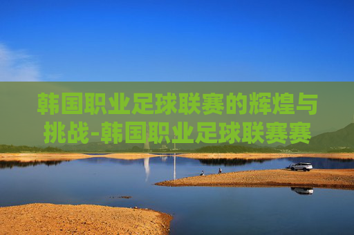 韩国职业足球联赛的辉煌与挑战-韩国职业足球联赛赛程