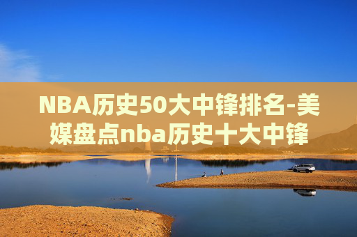 NBA历史50大中锋排名-美媒盘点nba历史十大中锋