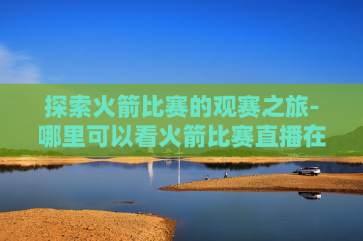 探索火箭比赛的观赛之旅-哪里可以看火箭比赛直播在线观看