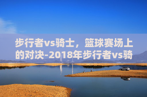 步行者vs骑士，篮球赛场上的对决-2018年步行者vs骑士