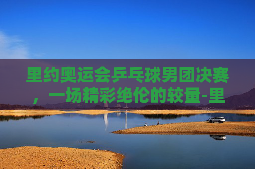 里约奥运会乒乓球男团决赛，一场精彩绝伦的较量-里约奥运会乒乓球男团决赛比分