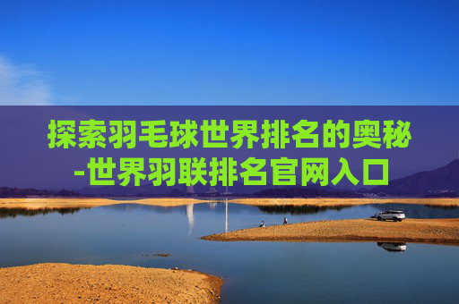 探索羽毛球世界排名的奥秘-世界羽联排名官网入口