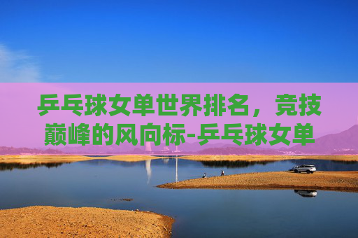 乒乓球女单世界排名，竞技巅峰的风向标-乒乓球女单世界排名最新