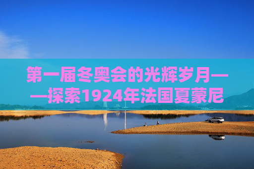 第一届冬奥会的光辉岁月——探索1924年法国夏蒙尼的冬日奇迹-第一届冬奥会举办地点在哪里