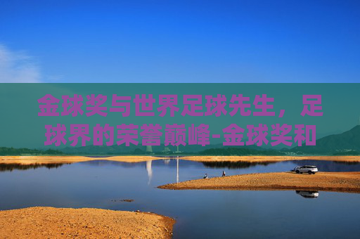 金球奖与世界足球先生，足球界的荣誉巅峰-金球奖和世界足球先生的区别