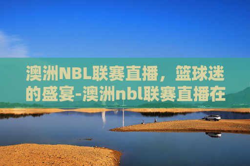 澳洲NBL联赛直播，篮球迷的盛宴-澳洲nbl联赛直播在哪个平台看