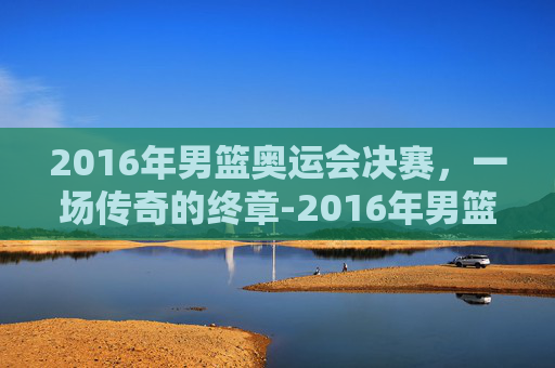 2016年男篮奥运会决赛，一场传奇的终章-2016年男篮奥运会决赛视频