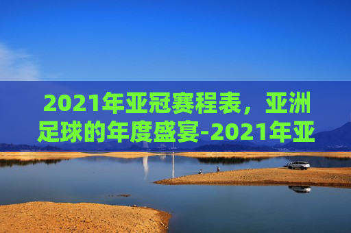 2021年亚冠赛程表，亚洲足球的年度盛宴-2021年亚冠联赛赛程表