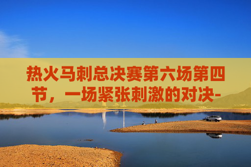 热火马刺总决赛第六场第四节，一场紧张刺激的对决-热火马刺总决赛第6场