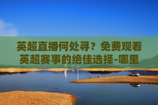 英超直播何处寻？免费观看英超赛事的绝佳选择-哪里可以看免费英超直播视频