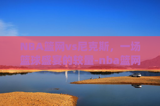 NBA篮网vs尼克斯，一场篮球盛宴的较量-nba篮网vs尼克斯.nga.中国.qqd.中国