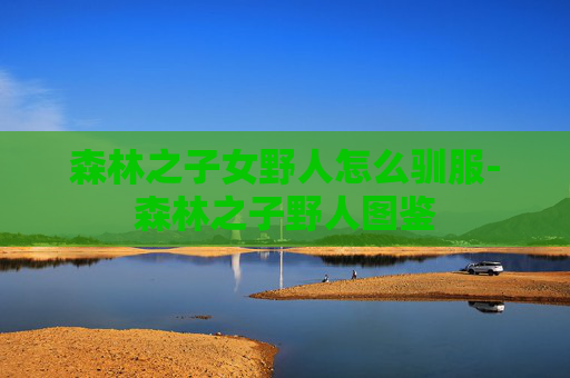 森林之子女野人怎么驯服-森林之子野人图鉴
