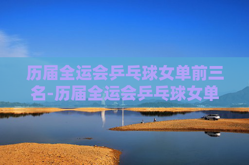 历届全运会乒乓球女单前三名-历届全运会乒乓球女单前三名成绩