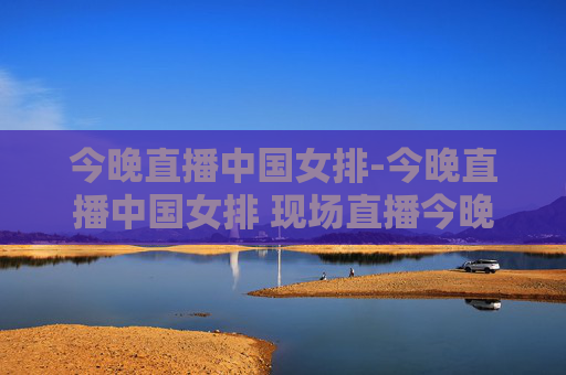 今晚直播中国女排-今晚直播中国女排 现场直播今晚上女排比赛几点钟