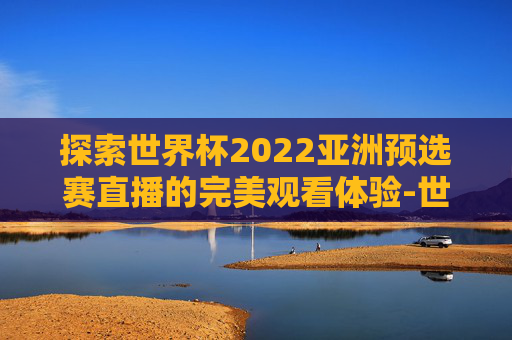 探索世界杯2022亚洲预选赛直播的完美观看体验-世界杯2022亚洲预选赛哪里可以看回放