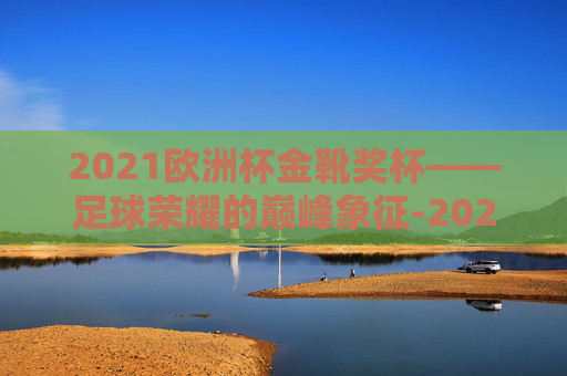 2021欧洲杯金靴奖杯——足球荣耀的巅峰象征-2021年欧洲杯金靴奖