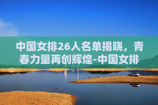 中国女排26人名单揭晓，青春力量再创辉煌-中国女排26人名单及号码