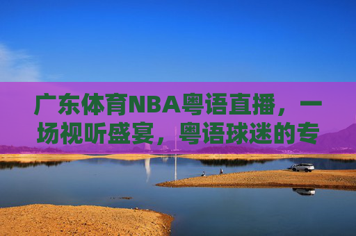 广东体育NBA粤语直播，一场视听盛宴，粤语球迷的专属狂欢-广东体育nba粤语直播回放