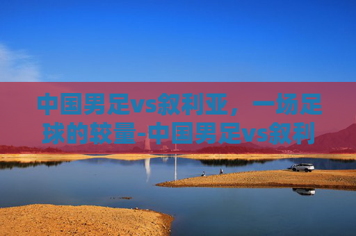 中国男足vs叙利亚，一场足球的较量-中国男足vs叙利亚战绩