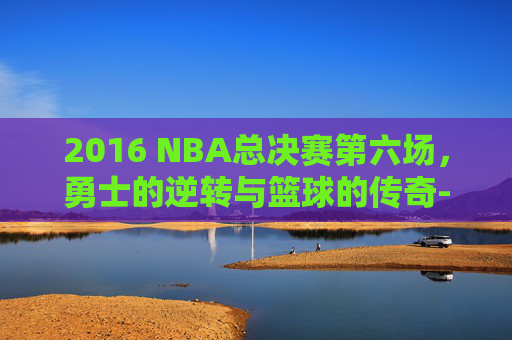 2016 NBA总决赛第六场，勇士的逆转与篮球的传奇-2016nba总决赛第六场回放超清
