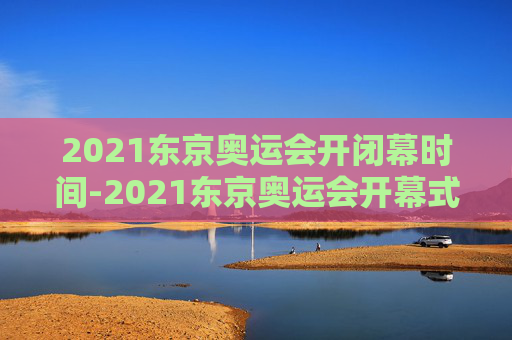 2021东京奥运会开闭幕时间-2021东京奥运会开幕式结束时间