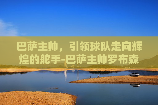 巴萨主帅，引领球队走向辉煌的舵手-巴萨主帅罗布森
