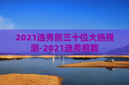 2021选秀前三十位大热预测-2021选秀前瞻