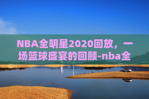 NBA全明星2020回放，一场篮球盛宴的回顾-nba全明星高清回放