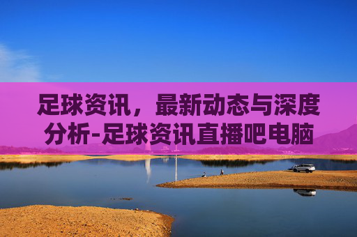 足球资讯，最新动态与深度分析-足球资讯直播吧电脑版