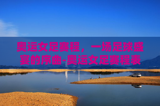 奥运女足赛程，一场足球盛宴的序曲-奥运女足赛程表
