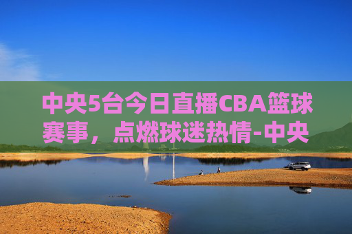 中央5台今日直播CBA篮球赛事，点燃球迷热情-中央5台今天直播在线直播cba篮球比赛