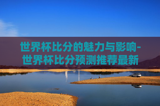世界杯比分的魅力与影响-世界杯比分预测推荐最新