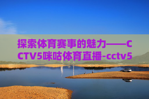 探索体育赛事的魅力——CCTV5咪咕体育直播-cctv5咪咕在线直播