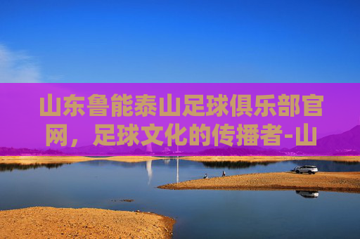 山东鲁能泰山足球俱乐部官网，足球文化的传播者-山东鲁能泰山足球俱乐部官方网站