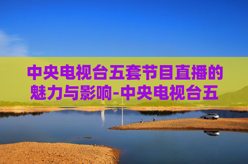 中央电视台五套节目直播的魅力与影响-中央电视台五套节目直播表