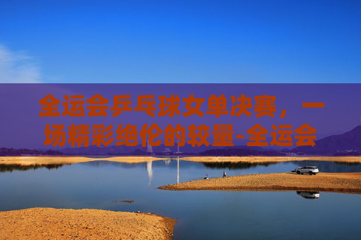 全运会乒乓球女单决赛，一场精彩绝伦的较量-全运会乒乓球女单决赛时间