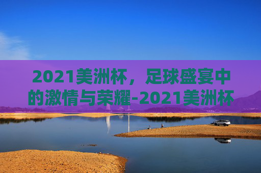 2021美洲杯，足球盛宴中的激情与荣耀-2021美洲杯决赛回放完整版