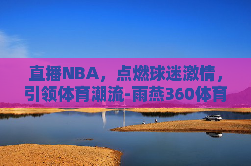 直播NBA，点燃球迷激情，引领体育潮流-雨燕360体育nba直播nba