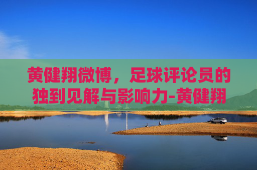 黄健翔微博，足球评论员的独到见解与影响力-黄健翔微博最新动态