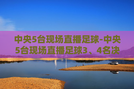 中央5台现场直播足球-中央5台现场直播足球3、4名决赛