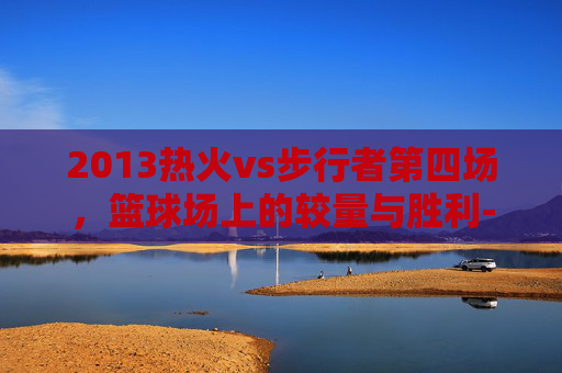2013热火vs步行者第四场，篮球场上的较量与胜利-2013热火对步行者七场比赛回顾