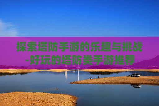 探索塔防手游的乐趣与挑战-好玩的塔防类手游推荐