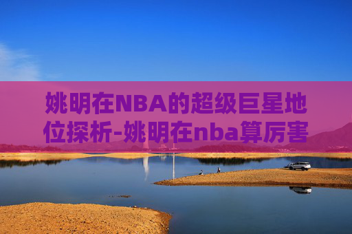姚明在NBA的超级巨星地位探析-姚明在nba算厉害吗