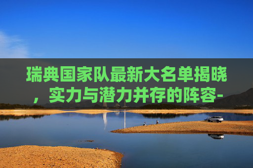 瑞典国家队最新大名单揭晓，实力与潜力并存的阵容-瑞典足球国家队最新大名单