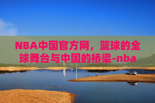 NBA中国官方网，篮球的全球舞台与中国的桥梁-nba中国官方网站