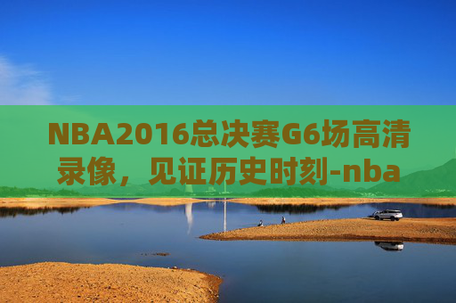 NBA2016总决赛G6场高清录像，见证历史时刻-nba2016总决赛6场高清录像央视