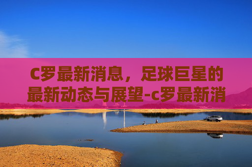 C罗最新消息，足球巨星的最新动态与展望-c罗最新消息战况如何