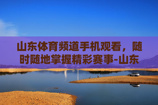山东体育频道手机观看，随时随地掌握精彩赛事-山东体育频道节目回看