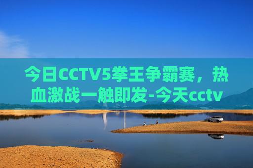 今日CCTV5拳王争霸赛，热血激战一触即发-今天cctv5拳王争霸赛视频