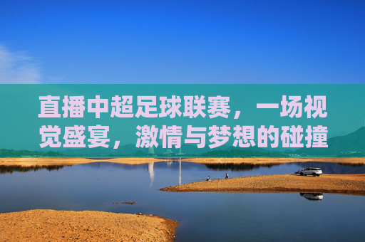 直播中超足球联赛，一场视觉盛宴，激情与梦想的碰撞-直播中超足球联赛在线观看